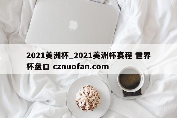 2021美洲杯_2021美洲杯赛程 世界杯盘口 cznuofan.com