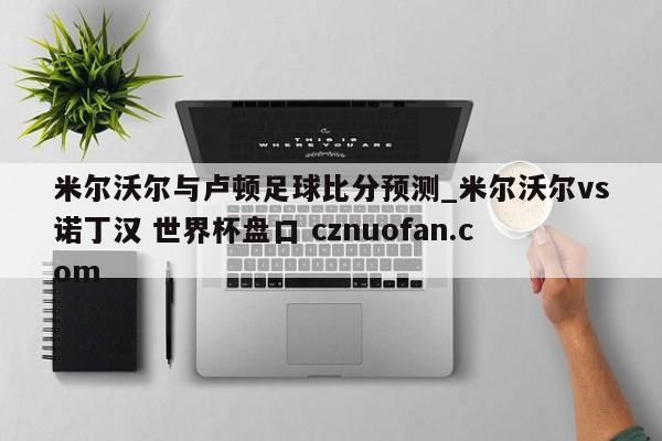 米尔沃尔与卢顿足球比分预测_米尔沃尔vs诺丁汉 世界杯盘口 cznuofan.com