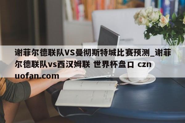 谢菲尔德联队VS曼彻斯特城比赛预测_谢菲尔德联队vs西汉姆联 世界杯盘口 cznuofan.com
