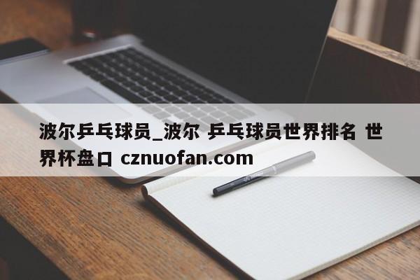 波尔乒乓球员_波尔 乒乓球员世界排名 世界杯盘口 cznuofan.com
