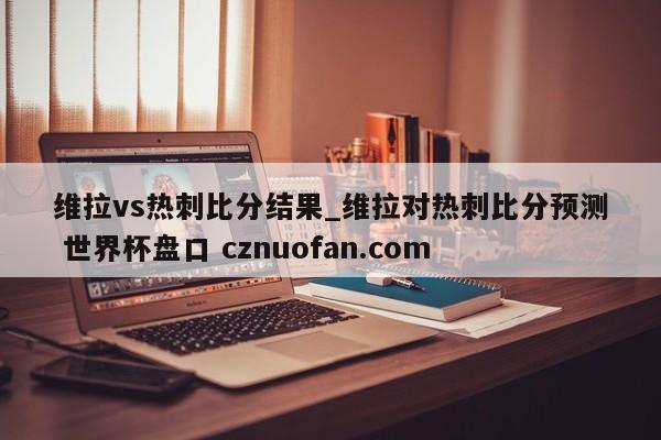 维拉vs热刺比分结果_维拉对热刺比分预测 世界杯盘口 cznuofan.com