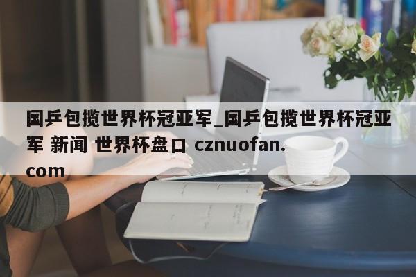 国乒包揽世界杯冠亚军_国乒包揽世界杯冠亚军 新闻 世界杯盘口 cznuofan.com