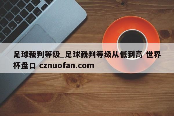 足球裁判等级_足球裁判等级从低到高 世界杯盘口 cznuofan.com