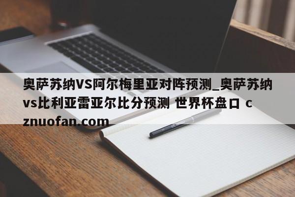 奥萨苏纳VS阿尔梅里亚对阵预测_奥萨苏纳vs比利亚雷亚尔比分预测 世界杯盘口 cznuofan.com
