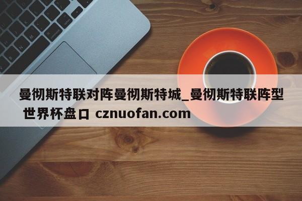 曼彻斯特联对阵曼彻斯特城_曼彻斯特联阵型 世界杯盘口 cznuofan.com