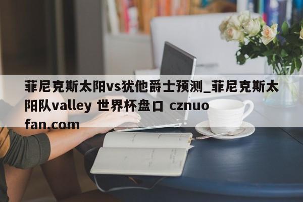 菲尼克斯太阳vs犹他爵士预测_菲尼克斯太阳队valley 世界杯盘口 cznuofan.com