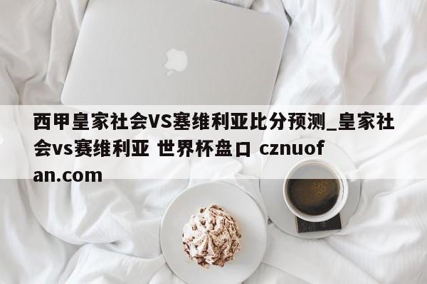 西甲皇家社会VS塞维利亚比分预测_皇家社会vs赛维利亚 世界杯盘口 cznuofan.com