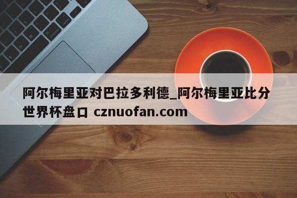 阿尔梅里亚对巴拉多利德_阿尔梅里亚比分 世界杯盘口 cznuofan.com