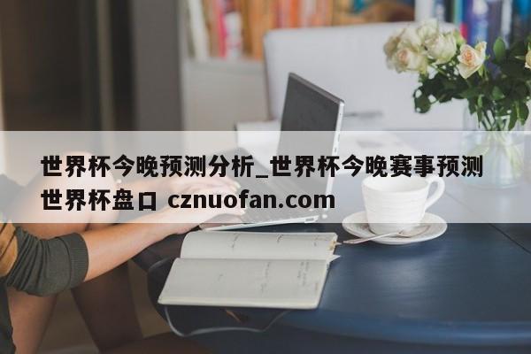 世界杯今晚预测分析_世界杯今晚赛事预测 世界杯盘口 cznuofan.com