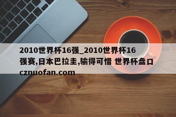 2010世界杯16强_2010世界杯16强赛,日本巴拉圭,输得可惜 世界杯盘口 cznuofan.com