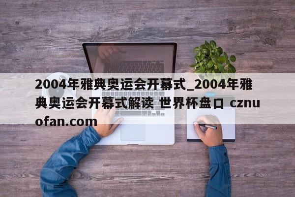 2004年雅典奥运会开幕式_2004年雅典奥运会开幕式解读 世界杯盘口 cznuofan.com