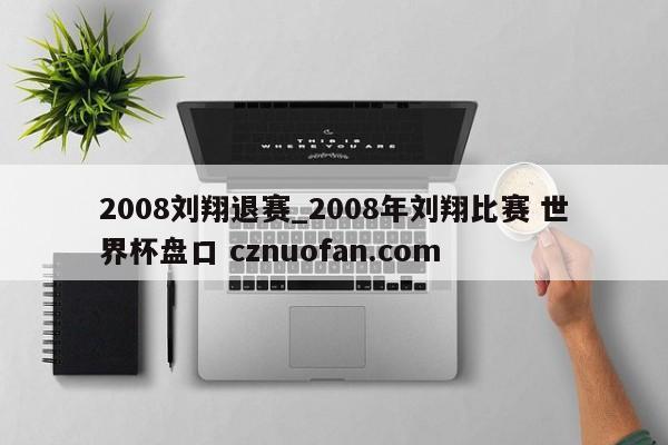 2008刘翔退赛_2008年刘翔比赛 世界杯盘口 cznuofan.com