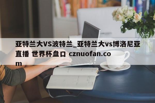 亚特兰大VS波特兰_亚特兰大vs博洛尼亚直播 世界杯盘口 cznuofan.com