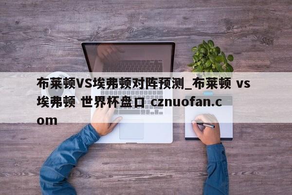 布莱顿VS埃弗顿对阵预测_布莱顿 vs 埃弗顿 世界杯盘口 cznuofan.com