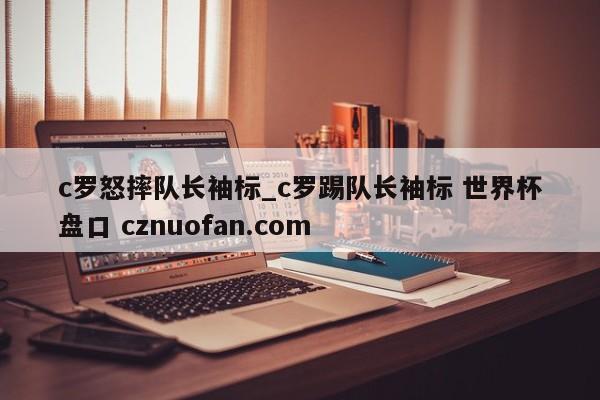 c罗怒摔队长袖标_c罗踢队长袖标 世界杯盘口 cznuofan.com