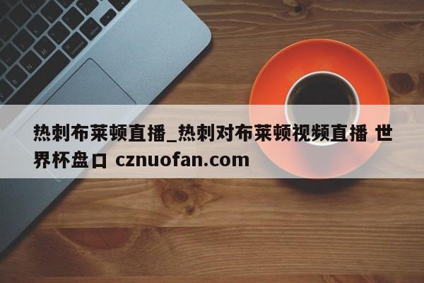 热刺布莱顿直播_热刺对布莱顿视频直播 世界杯盘口 cznuofan.com