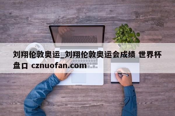 刘翔伦敦奥运_刘翔伦敦奥运会成绩 世界杯盘口 cznuofan.com