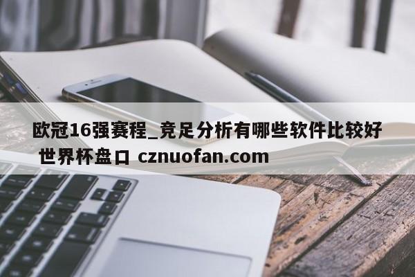 欧冠16强赛程_竞足分析有哪些软件比较好 世界杯盘口 cznuofan.com