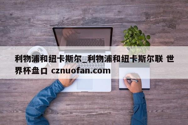 利物浦和纽卡斯尔_利物浦和纽卡斯尔联 世界杯盘口 cznuofan.com