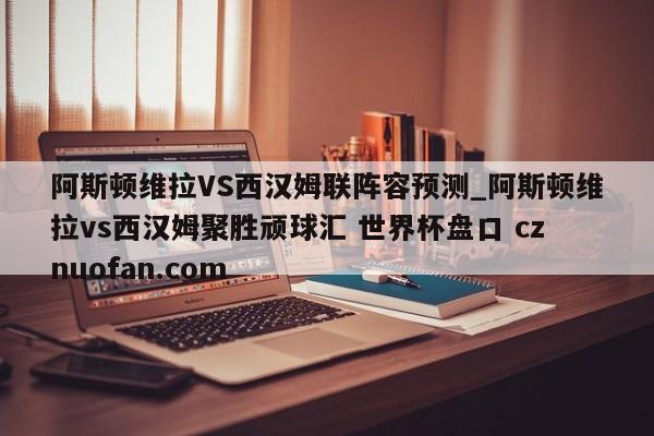 阿斯顿维拉VS西汉姆联阵容预测_阿斯顿维拉vs西汉姆聚胜顽球汇 世界杯盘口 cznuofan.com