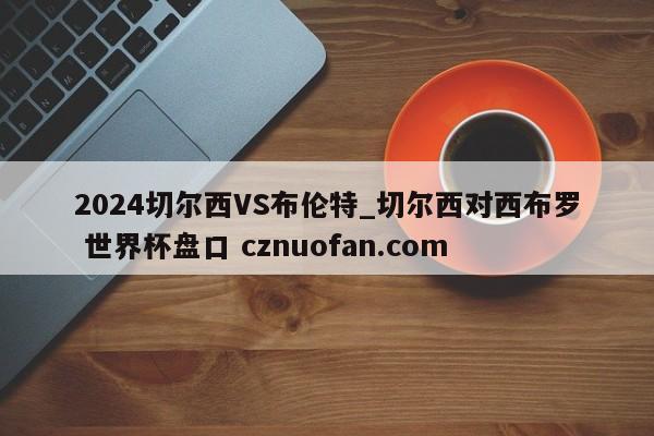 2024切尔西VS布伦特_切尔西对西布罗 世界杯盘口 cznuofan.com