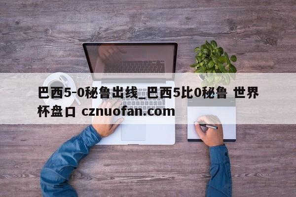 巴西5-0秘鲁出线_巴西5比0秘鲁 世界杯盘口 cznuofan.com