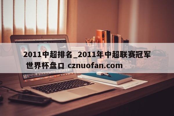 2011中超排名_2011年中超联赛冠军 世界杯盘口 cznuofan.com