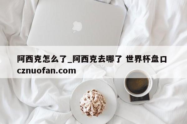 阿西克怎么了_阿西克去哪了 世界杯盘口 cznuofan.com