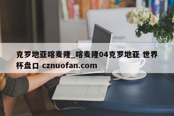 克罗地亚喀麦隆_喀麦隆04克罗地亚 世界杯盘口 cznuofan.com