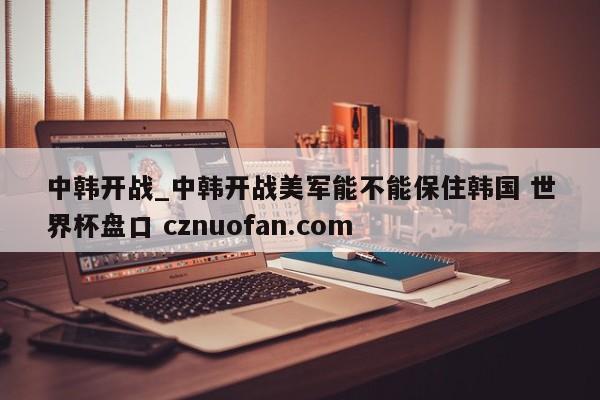 中韩开战_中韩开战美军能不能保住韩国 世界杯盘口 cznuofan.com